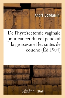 De l'hystérectomie vaginale pour cancer du col pendant la grossesse et les suites de couche -  Condamin - HACHETTE BNF